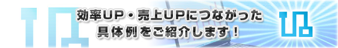 効率UP・売上UPにつながった具体例をご紹介します！